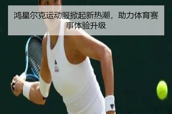 鸿星尔克运动服掀起新热潮，助力体育赛事体验升级